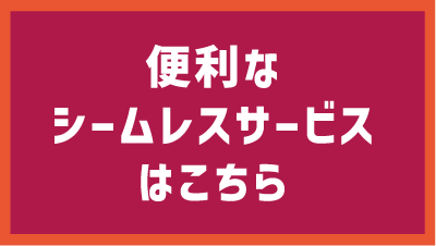 便利なシームレスサービスはこちら