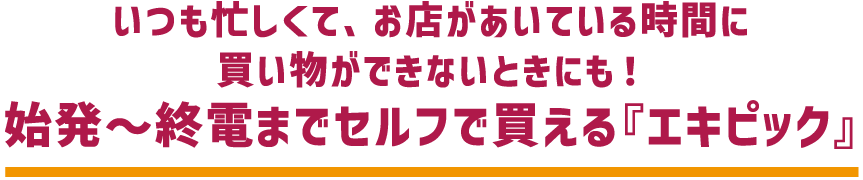 いつも忙しくて、お店があいている時間に 買い物ができないときにも! 始発~終電までセルフで買える『エキピック』